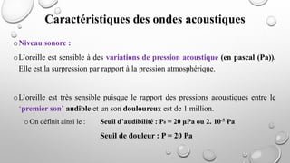 oNiveau sonore :
oL’oreille est sensible à des variations de pression acoustique (en pascal (Pa)).
Elle est la surpression par rapport à la pression atmosphérique.
oL’oreille est très sensible puisque le rapport des pressions acoustiques entre le
‘premier son’ audible et un son douloureux est de 1 million.
oOn définit ainsi le : Seuil d’audibilité : P0 = 20 μPa ou 2. 10-5 Pa
Seuil de douleur : P = 20 Pa
Caractéristiques des ondes acoustiques
 