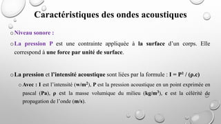 oNiveau sonore :
oLa pression P est une contrainte appliquée à la surface d’un corps. Elle
correspond à une force par unité de surface.
oLa pression et l’intensité acoustique sont liées par la formule : I = P² / (ρ.c)
o Avec : I est l’intensité (w/m2), P est la pression acoustique en un point exprimée en
pascal (Pa), ρ est la masse volumique du milieu (kg/m3), c est la célérité de
propagation de l’onde (m/s).
Caractéristiques des ondes acoustiques
 