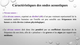 o Niveau sonore :
oUn niveau sonore, exprimé en décibel (dB) n’est pas vraiment représentatif de la
sensation auditive humaine car l'oreille est peu sensible aux fréquences très
basses ou très élevées (raison physiologique).
oLe niveau sonore doit donc être pondéré par un coefficient dépendant de la
fréquence du son émis, afin de « pénaliser » les graves et les aigus par rapport aux
médiums.
Caractéristiques des ondes acoustiques
 