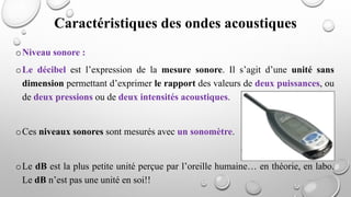 oNiveau sonore :
oLe décibel est l’expression de la mesure sonore. Il s’agit d’une unité sans
dimension permettant d’exprimer le rapport des valeurs de deux puissances, ou
de deux pressions ou de deux intensités acoustiques.
oCes niveaux sonores sont mesurés avec un sonomètre.
oLe dB est la plus petite unité perçue par l’oreille humaine… en théorie, en labo.
Le dB n’est pas une unité en soi!!
Caractéristiques des ondes acoustiques
 