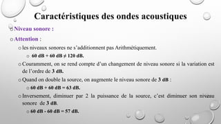 oNiveau sonore :
oAttention :
oles niveaux sonores ne s’additionnent pas Arithmétiquement.
o 60 dB + 60 dB ≠ 120 dB.
oCouramment, on se rend compte d’un changement de niveau sonore si la variation est
de l’ordre de 3 dB.
oQuand on double la source, on augmente le niveau sonore de 3 dB :
o 60 dB + 60 dB = 63 dB.
oInversement, diminuer par 2 la puissance de la source, c’est diminuer son niveau
sonore de 3 dB.
o 60 dB - 60 dB = 57 dB.
Caractéristiques des ondes acoustiques
 