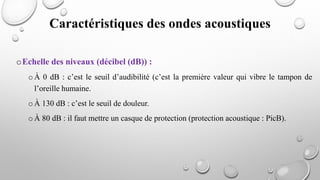 Caractéristiques des ondes acoustiques
oEchelle des niveaux (décibel (dB)) :
oÀ 0 dB : c’est le seuil d’audibilité (c’est la première valeur qui vibre le tampon de
l’oreille humaine.
oÀ 130 dB : c’est le seuil de douleur.
oÀ 80 dB : il faut mettre un casque de protection (protection acoustique : PicB).
 