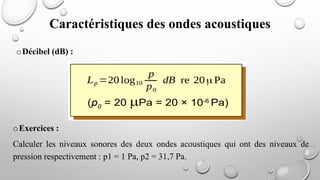 oExercices :
Calculer les niveaux sonores des deux ondes acoustiques qui ont des niveaux de
pression respectivement : p1 = 1 Pa, p2 = 31,7 Pa.
oDécibel (dB) :
Caractéristiques des ondes acoustiques
 