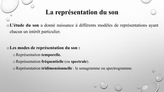 oL’étude du son a donné naissance à différents modèles de représentations ayant
chacun un intérêt particulier.
oLes modes de représentation du son :
oReprésentation temporelle.
oReprésentation fréquentielle (ou spectrale).
oReprésentation tridimensionnelle : le sonagramme ou spectrogramme.
La représentation du son
 