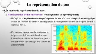 oLes modes de représentation du son :
oReprésentation tridimensionnelle : le sonagramme ou spectrogramme
o Il s’agit de la représentation temps-fréquence du son. On trace la répartition énergétique
du son en fonction du temps et des fréquences. Le sonagramme est très utilisé pour étudier le
signal de parole.
o Cet exemple montre bien l’évolution de la
fréquence et de l’intensité dans le temps.
L'intensité est définie par la couleur : plus la
couleur évolue vers le rouge plus l’intensité
est importante.
La représentation du son
 