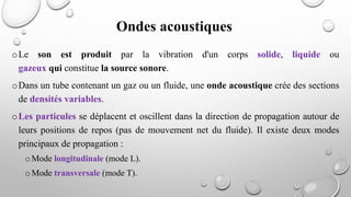 oLe son est produit par la vibration d'un corps solide, liquide ou
gazeux qui constitue la source sonore.
oDans un tube contenant un gaz ou un fluide, une onde acoustique crée des sections
de densités variables.
oLes particules se déplacent et oscillent dans la direction de propagation autour de
leurs positions de repos (pas de mouvement net du fluide). Il existe deux modes
principaux de propagation :
oMode longitudinale (mode L).
oMode transversale (mode T).
Ondes acoustiques
 