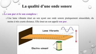 La qualité d’une onde sonore
oLe son pur et le son complexe :
oUne lame vibrante émet un son ayant une onde sonore pratiquement sinusoïdale, du
moins à très courte distance. Elle émet un son appelé son pur.
 