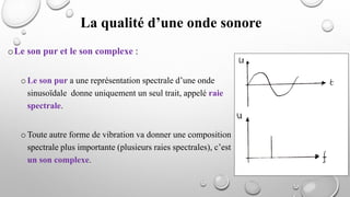 La qualité d’une onde sonore
oLe son pur et le son complexe :
oLe son pur a une représentation spectrale d’une onde
sinusoïdale donne uniquement un seul trait, appelé raie
spectrale.
oToute autre forme de vibration va donner une composition
spectrale plus importante (plusieurs raies spectrales), c’est
un son complexe.
 