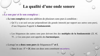 La qualité d’une onde sonore
oLe son pur et le son complexe :
oLe son complexe est une addition de plusieurs sons purs à condition :
o Qu’il y a un seul son pur prépondérant (de grande intensité par rapport aux autres sons purs),
d’une fréquence f appelé la fondamentale.
o Les fréquences des autres sons purs doivent être des multiples de la fondamentale (2f, 4f,
7f…). Ces sons purs sont appelés des harmoniques.
oLorsqu’on a deux sons purs de fréquences f ’ et f.
o Dans le cas : f ’ = 2f, donc ces deux sons constituent un octave.
 