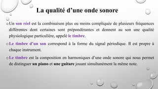 oUn son réel est la combinaison plus ou moins compliquée de plusieurs fréquences
différentes dont certaines sont prépondérantes et donnent au son une qualité
physiologique particulière, appelé le timbre.
oLe timbre d’un son correspond à la forme du signal périodique. Il est propre à
chaque instrument.
oLe timbre est la composition en harmoniques d’une onde sonore qui nous permet
de distinguer un piano et une guitare jouant simultanément la même note.
La qualité d’une onde sonore
 
