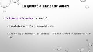 oUn instrument de musique est constitué :
o D’un objet qui vibre, c’est lui qui produit le son.
o D’une caisse de résonnance, elle amplifie le son pour favoriser sa transmission dans
l’air.
La qualité d’une onde sonore
 