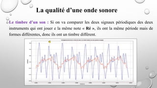 oLe timbre d’un son : Si on va comparer les deux signaux périodiques des deux
instruments qui ont jouer e la même note « Ré », ils ont la même période mais de
formes différentes, donc ils ont un timbre différent.
La qualité d’une onde sonore
 