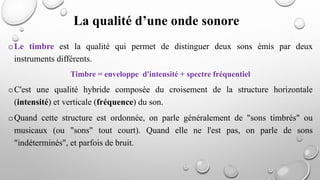 oLe timbre est la qualité qui permet de distinguer deux sons émis par deux
instruments différents.
Timbre = enveloppe d'intensité + spectre fréquentiel
oC'est une qualité hybride composée du croisement de la structure horizontale
(intensité) et verticale (fréquence) du son.
oQuand cette structure est ordonnée, on parle généralement de "sons timbrés" ou
musicaux (ou "sons" tout court). Quand elle ne l'est pas, on parle de sons
"indéterminés", et parfois de bruit.
La qualité d’une onde sonore
 