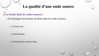 oLes bruits dans les ondes sonores :
oOn distingue trois formes de bruits dans les ondes sonores :
o Le bruit rose.
o Le bruit blanc.
o Le bruit brun ou bruit route.
La qualité d’une onde sonore
 