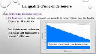 oLes bruits dans les ondes sonores :
oUn bruit rose est un bruit normalisé qui possède la même énergie dans les bandes
d’octave de 125 à 4000 Hz.
o Pour les fréquences croissantes,
les niveaux sont décroissants à
raison de 3 dB/octave.
La qualité d’une onde sonore
 
