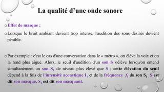 oEffet de masque :
oLorsque le bruit ambiant devient trop intense, l'audition des sons désirés devient
pénible.
oPar exemple : c'est le cas d'une conversation dans le « métro », on élève la voix et on
la rend plus aiguë. Alors, le seuil d'audition d'un son S s'élève lorsqu'on entend
simultanément un son S1 de niveau plus élevé que S ; cette élévation du seuil
dépend à la fois de l'intensité acoustique I1 et de la fréquence f1 du son S1. S est
dit son masqué, S1 est dit son masquant.
La qualité d’une onde sonore
 