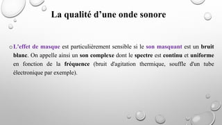 oL'effet de masque est particulièrement sensible si le son masquant est un bruit
blanc. On appelle ainsi un son complexe dont le spectre est continu et uniforme
en fonction de la fréquence (bruit d'agitation thermique, souffle d'un tube
électronique par exemple).
La qualité d’une onde sonore
 