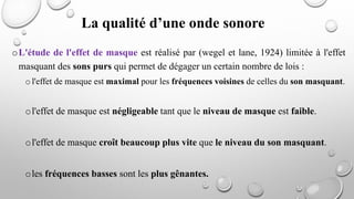 oL'étude de l'effet de masque est réalisé par (wegel et lane, 1924) limitée à l'effet
masquant des sons purs qui permet de dégager un certain nombre de lois :
o l'effet de masque est maximal pour les fréquences voisines de celles du son masquant.
ol'effet de masque est négligeable tant que le niveau de masque est faible.
ol'effet de masque croît beaucoup plus vite que le niveau du son masquant.
oles fréquences basses sont les plus gênantes.
La qualité d’une onde sonore
 