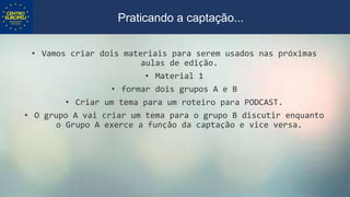 • Vamos criar dois materiais para serem usados nas próximas
aulas de edição.
• Material 1
• formar dois grupos A e B
• Criar um tema para um roteiro para PODCAST.
• O grupo A vai criar um tema para o grupo B discutir enquanto
o Grupo A exerce a função da captação e vice versa.
Praticando a captação...
 