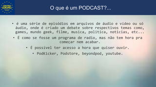 • é uma série de episódios em arquivos de áudio e vídeo ou só
áudio, onde é criado um debate sobre respectivos temas como,
games, mundo geek, filme, musica, politica, noticias, etc...
• É como se fosse um programa de radio, mas não tem hora pra
começar nem acabar.
• É possível ter acesso a hora que quiser ouvir.
• PodKicker, Podstore, beyondpod, youtube.
O que é um PODCAST?...
 