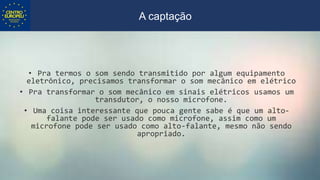 • Pra termos o som sendo transmitido por algum equipamento
eletrônico, precisamos transformar o som mecânico em elétrico
• Pra transformar o som mecânico em sinais elétricos usamos um
transdutor, o nosso microfone.
• Uma coisa interessante que pouca gente sabe é que um alto-
falante pode ser usado como microfone, assim como um
microfone pode ser usado como alto-falante, mesmo não sendo
apropriado.
A captação
 