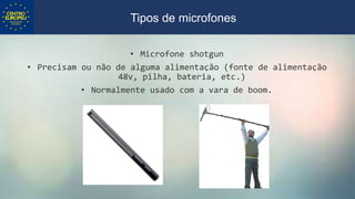 • Microfone shotgun
• Precisam ou não de alguma alimentação (fonte de alimentação
48v, pilha, bateria, etc.)
• Normalmente usado com a vara de boom.
Tipos de microfones
 