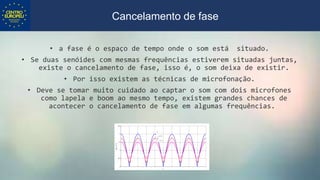 • a fase é o espaço de tempo onde o som está situado.
• Se duas senóides com mesmas frequências estiverem situadas juntas,
existe o cancelamento de fase, isso é, o som deixa de existir.
• Por isso existem as técnicas de microfonação.
• Deve se tomar muito cuidado ao captar o som com dois microfones
como lapela e boom ao mesmo tempo, existem grandes chances de
acontecer o cancelamento de fase em algumas frequências.
Cancelamento de fase
 