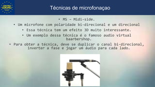 • MS – Midi-side.
• Um microfone com polaridade bi-direcional e um direcional
• Essa técnica tem um efeito 3D muito interessante.
• Um exemplo dessa técnica é o famoso audio virtual
baarbershop.
• Para obter a técnica, deve se duplicar o canal bi-direcional,
inverter a fase e jogar um áudio para cada lado.
Técnicas de microfonaçao
 
