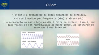 • O som é a propagação de ondas mecânicas ou senoides.
• O som é medido por frequência (Khz) e altura (db).
• a reprodução do áudio hoje em dia é feita em estéreo, isso é, são
duas faixas de som reproduzidas ao mesmo tempo, ao contrario do
mono que é uma faixa só.
O Som
 