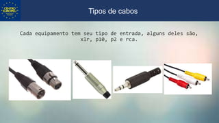 Cada equipamento tem seu tipo de entrada, alguns deles são,
xlr, p10, p2 e rca.
Tipos de cabos
 