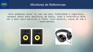 Para podermos mexer no som com mais fidelidade e segurança,
devemos obter bons monitores de áudio, onde a referencia deve
ser a mais pura possível e flete. Isso envolve, caixa de som e
-´head-phones.
Monitores de Referencias
 