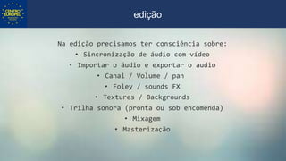 Na edição precisamos ter consciência sobre:
• Sincronização de áudio com vídeo
• Importar o áudio e exportar o audio
• Canal / Volume / pan
• Foley / sounds FX
• Textures / Backgrounds
• Trilha sonora (pronta ou sob encomenda)
• Mixagem
• Masterização
edição
 