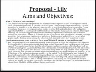 Proposal - Lily
Aims and Objectives:
What is the aim of your campaign?
0 The aim of our campaign is to promote and drive footfall to Ringwood School and Ringwood School
Sixth Forms opening evening in 2018 for the 2019 entry. This is where parents and students can visit
the school or sixth form to see what they have on offer to provide the best education possible. People
who attend these open evenings can get an insight of all the different subjects on offer and get the
opportunity to talk to teaching staff and the students who may be studying these subjects. These open
evenings are a fantastic opportunity to showcase everything the school and sixth form offer both
subject and non-subject related. It is also an aim for all the people who attend these two open evenings
to register their attendance via the school website so that the school and sixth form can see what
pupils may be thinking about joining the school or sixth form and where they came from before.
How is your company going to achieve these aims? What will happen in your radio advert?
0 Our company is going to achieve these aims by advertising how brilliant the school and sixth form are.
In the radio advert we are going to talk about what makes Ringwood School and Ringwood sixth form
special. This may include the fact that the school has an excellent reputation which has been built up
over many years, great GCSE results, they offer a diverse and personalised curriculum, with 58 courses
available to study and also offer 47 After School clubs every week. We may also talk about Ringwood
Sixth Form and how it has recently been re-affirmed as being in the top 16% of post 16 providers in the
UK and one of the highest performing providers in the region. The Sixth Form also have fantastic A-
Level and vocational results which have improved year on year with a 99% A-Level pass rate in 2017
from the 34 diverse and personalised programmes of study including both A Level and vocational
courses which they offer. As well as stating some of these facts during the radio advert we will also
achieve our aim by stating where to register attendance for the open evenings if the audience choose to
attend them. All of this will be said over background music.
 