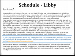 Schedule - Libby
Year 6- year 7
We would launch in September because everyone starts their last year and so they would want to look into
potential secondary schools. Also, if we start our campaign early we will remain in parents’ minds when they
are deciding which open days to go to. Starting early also gives us the chance to get more advertising for our
school and thus means there would be a potentially higher attendance to the open evening.
There would be a potential advertising opportunity in the annual Ringwood Carnival which, this year, falls on
the 15th of September. Whilst initially this could be thought to disrupt our campaign, it could also be utilised by
spreading posters or other types of print based media around Ringwood. This would be beneficial because it
would also be advertising in the catchment area. It may however, cause a decrease in people listening to the
radio. If we were to produce a print advertisement there could be a presence and participation in the parade
with an advertising banner, this could present a good image for the school as it would show that students are
willing to work together and are proud of their school, thus encouraging carers’ interest.
It may be worth advertising on air at a similar time to when the open evening is, so about 4:30pm as then
parents would realise what issues they may face with attendance, it will also help them plan their day.
To give a very rough perspective, a week-long campaign that uses a 30 second ad (minus production costs) could
cost anything from: •£500 on a local station •£2,500 on a regional station •Upwards from £10,000 on a national
station (http://www.radioadvertising.co.uk/costs)
We would want the radio advertising to be on a radio that is easily accessible and quite popular. While a local
radio would be advertising in a suitable catchment area, it may not prove very popular and so the intake of
parents from local radio alone may not be sufficient and so a region wide radio for example heart or wave 105
would prove more beneficial.
 