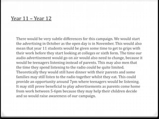 Year 11 – Year 12
There would be very subtle differences for this campaign. We would start
the advertising in October as the open day is in November. This would also
mean that year 11 students would be given some time to get to grips with
their work before they start looking at colleges or sixth form. The time our
audio advertisement would go on air would also need to change, because it
would be teenagers listening instead of parents. This may also men that
the time they spend listening to the radio could be quite limited.
Theoretically they would still have dinner with their parents and some
families may still listen to the radio together whilst they eat. This could
provide an opportunity around 7pm where teenagers would be listening.
It may still prove beneficial to play advertisements as parents come home
from work between 5-6pm because they may help their children decide
and so would raise awareness of our campaign.
 