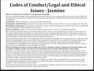 Codes of Conduct/Legal and Ethical
Issues - Jasmine
What we will have to consider for our planned campaign.
For our planned campaign we are going to have to make sure that we comply with the first four rules of ASA. The
first four rules that we must comply to are Compliances, Recognition of advertising, misleading content and Harm
and Offence.
Compliance- Rules relating to social responsibility and legality.
Recognition of advertising- Separation rules and content rules to ensure that ads are not mistaken for editorial.
Misleading advertising- Substantiation (evidence to prove claims); pricing; the use of the word “free”; availability
of products, comparisons testimonials and more.
Harm and Offence- Rules to ensure that ads do not cause harm or serious or widespread offence.
We will not be using Vox Pops in our radio advert but if we were to we would have to consider consent. If one of
the people that we were recording was under 18, then they are technically still a child, so therefore would need
parental consent to be featured in our radio advert. However, if the person that we are using is over 18, then they
are technically an adult and can then give their consent themselves.
When making our radio advert, we are going to have to consider copyright, we are going to have to make sure that
we do not accidentally copy any work that other people have made as we do not want to be accused of doing so.
This means that before we start to create our radio advert, we must do some research to avoid doing the
something that is copyrighted. As well as this, we may have to consider copyrighting our final product as well as
we want it to be completely unique to Ringwood School.
When creating our advert, we must make sure that no slander or libel is being used. We must choose our
wording carefully to make sure that we are not giving away any false information to the public.
Ideally, for our radio adverts we are going to record somebody speaking about the School and Sixth form. To do
this, we are going to have to make sure that we get permission from the person that we are using, if this person is
under 18, then they are technically still classed as a child so therefore, will have to get a permission slip signed by
a parent or carer. If the person that we use is over the age of 18, then they are technically still an adult and will
therefore, be able to sign the permission slip themselves.
We will also have to consider royalties when recording our advert. We are planning to have some music in the
background of our advert. If we are using music that somebody has made, then we are going to have to pay the
producer of the music that has been made.
We will make sure that in our adverts, there is no offensive, language, behaviour or material that has the intent to
offend anybody and have the interest of the public in mind.
 