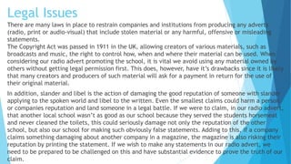 Legal Issues
There are many laws in place to restrain companies and institutions from producing any adverts
(radio, print or audio-visual) that include stolen material or any harmful, offensive or misleading
statements.
The Copyright Act was passed in 1911 in the UK, allowing creators of various materials, such as
broadcasts and music, the right to control how, when and where their material can be used. When
considering our radio advert promoting the school, it is vital we avoid using any material owned by
others without getting legal permission first. This does, however, have it’s drawbacks since it is likely
that many creators and producers of such material will ask for a payment in return for the use of
their original material.
In addition, slander and libel is the action of damaging the good reputation of someone with slander
applying to the spoken world and libel to the written. Even the smallest claims could harm a person
or companies reputation and land someone in a legal battle. If we were to claim, in our radio advert,
that another local school wasn’t as good as our school because they served the students horsemeat
and never cleaned the toilets, this could seriously damage not only the reputation of the other
school, but also our school for making such obviously false statements. Adding to this, if a company
claims something damaging about another company in a magazine, the magazine is also risking their
reputation by printing the statement. If we wish to make any statements in our radio advert, we
need to be prepared to be challenged on this and have substantial evidence to prove the truth of our
claim.
 