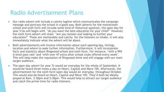 Radio Advertisement Plans
 Our radio advert will include a catchy tagline which communicates the campaign
message and portrays the school in a good way. Both adverts for the mainstream
school and sixth form will include some kind of rhetorical question, the open day for
year 5/6s will begin with ‘do you want the best education for your child?’ However,
the sixth form advert will state ‘Are you sixteen and looking to further your
education?’ These are memorable and catchy for the listeners to intake, it will also
immediately indicate what the advert will be about.
 Both advertisements will involve information about each opening day, timings,
location and where to seek further information. Furthermore, it will incorporate
facts and statistics about Ringwood school and sixth form. For instance, ‘with a 99%
A-level pass rate’ and ‘with over 47 extra after school clubs offered every week’.
This will help make the reputation of Ringwood shine and will engage with our main
target audience.
 The open day advert for year 7s would air everyday for the whole of September. It
would be heard three times a day on Heart, Capital and Wave 105. Afterwards, the
advertisement for the sixth form open day would air everyday throughout October.
This would also be heard on Heart, Capital and Wave 105. They’d both be ideally
played at 8am, 3:30pm and 5:30pm. This would help to attract our target audience
and catch the prime time for radio listeners.
 