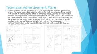 Television Advertisement Plans
 In order to advertise the campaign to it’s full potential, we’d create a television
advert. We would create two separate adverts for each opening day. These would
each consist of advertising the school in a friendly place, yet will also portray the
great education provided. Here are our storyboards for both adverts. The voiceovers
will be very similar to our radio advert transcripts. These would both be shown on
ITV News South Meridian. This is a perfect target market, as it’s aimed at people
who live in the south of England and who are typically from an upper
working/middle-class background and the parents are well-educated if they are
watching the news daily.
 