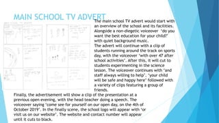 MAIN SCHOOL TV ADVERTThe main school TV advert would start with
an overview of the school and its facilities.
Alongside a non-diegetic voiceover ‘do you
want the best education for your child?’
with quiet background music.
The advert will continue with a clip of
students running around the track on sports
day, with the voiceover ‘with over 47 after
school activities’. After this, it will cut to
students experimenting in the science
lesson. The voiceover continues with ‘and
staff always willing to help’. ‘your child
will be safe and happy here’ followed with
a variety of clips featuring a group of
friends.
Finally, the advertisement will show a clip of the presentation at a
previous open evening, with the head teacher doing a speech. The
voiceover saying ‘come see for yourself on our open day, on the 4th of
October 2019’. In the finally scene, the school logo will appear with ‘or
visit us on our website’. The website and contact number will appear
until it cuts to black.
 