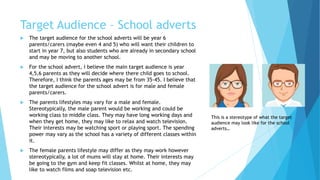 Target Audience – School adverts
 The target audience for the school adverts will be year 6
parents/carers (maybe even 4 and 5) who will want their children to
start in year 7, but also students who are already in secondary school
and may be moving to another school.
 For the school advert, I believe the main target audience is year
4,5,6 parents as they will decide where there child goes to school.
Therefore, I think the parents ages may be from 35-45. I believe that
the target audience for the school advert is for male and female
parents/carers.
 The parents lifestyles may vary for a male and female.
Stereotypically, the male parent would be working and could be
working class to middle class. They may have long working days and
when they get home, they may like to relax and watch television.
Their interests may be watching sport or playing sport. The spending
power may vary as the school has a variety of different classes within
it.
 The female parents lifestyle may differ as they may work however
stereotypically, a lot of mums will stay at home. Their interests may
be going to the gym and keep fit classes. Whilst at home, they may
like to watch films and soap television etc.
This is a stereotype of what the target
audience may look like for the school
adverts…
 