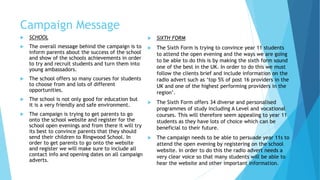 Campaign Message
 SCHOOL
 The overall message behind the campaign is to
inform parents about the success of the school
and show of the schools achievements in order
to try and recruit students and turn them into
young ambassadors.
 The school offers so many courses for students
to choose from and lots of different
opportunities.
 The school is not only good for education but
it is a very friendly and safe environment.
 The campaign is trying to get parents to go
onto the school website and register for the
school open evenings and from there it will try
its best to convince parents that they should
send their children to Ringwood School. In
order to get parents to go onto the website
and register we will make sure to include all
contact info and opening dates on all campaign
adverts.
 SIXTH FORM
 The Sixth Form is trying to convince year 11 students
to attend the open evening and the ways we are going
to be able to do this is by making the sixth form sound
one of the best in the UK. In order to do this we must
follow the clients brief and include information on the
radio advert such as ‘top 5% of post 16 providers in the
UK and one of the highest performing providers in the
region’.
 The Sixth Form offers 34 diverse and personalised
programmes of study including A Level and vocational
courses. This will therefore seem appealing to year 11
students as they have lots of choice which can be
beneficial to their future.
 The campaign needs to be able to persuade year 11s to
attend the open evening by registering on the school
website. In order to do this the radio advert needs a
very clear voice so that many students will be able to
hear the website and other important information.
 