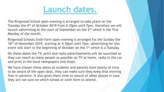Launch dates.
The Ringwood School open evening is arranged to take place on the
Tuesday the 4th of October 2019 from 4.30pm until 7pm, therefore we will
launch advertising at the start of September on the 2th which is the first
Monday of the month.
Ringwood Schools Sixth form open evening is arranged for the Sunday the
10th of November 2019, starting at 4.30pm until 7pm, advertising for this
event will start in the beginning of October on the 1st which is a Tuesday.
On these dates the TV, print and radio advertisements will be launched so
they can reach as many people as possible on TV at home, radio in the car
and print in the local newspapers and shops.
We have chosen these dates so students and parents have plenty of time
to be aware of the open days, they can make sure they keep that evening
free in advance. It also gives them time to search of other places in case
they are not sure on which school or sixth form to attend.
 