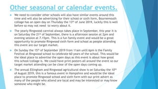 Other seasonal or calendar events.
 We need to consider other schools will also have similar events around this
time and will also be advertising for their school or sixth form, Bournemouth
collage has an open day on Thursday the 13th of June 2019, luckily this is well
before so may not need to worry about it.
 The yearly Ringwood carnival always takes place in September, this year it is
on Saturday the 21st of September, there is a afternoon session at 2pm and
evening session at 7.15pm. This is a fun family event and would be a great
opportunity to promote Ringwood sixth form and school as people attending
this event are our target market.
 On Sunday the 15th of September 2019 from 11am until 6pm is the Family
Festival at Ringwood school to celebrate 60 years of the school. This would be
the ideal place to advertise the open days as this event is about how great
this school/collage is. We could have print posters all around the event so our
target market attending can be clear of the open days coming up.
 The annual Ellingham and Ringwood agricultural show is on Saturday the 10th
of August 2019, this is a famous event in Hampshire and would be the ideal
place to promote Ringwood school and sixth form with our print advert as
many of the people who attend are local and may be interested or may know
someone who might be.
 