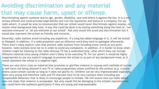 Avoiding discrimination and any material
that may cause harm, upset or offense.
Discriminating against someone due to age, gender, disability, race and others is against the law. It is a very
serious offense and could provoke legal battles and ruin the reputation and status of a company. For our
radio advert, it would be wise to communicate that our school would never discriminate against anyone, no
matter what background they have. A way this could be done is by stating something along the lines of, ‘we
welcome everyone’ or ‘all are welcome at our school’. Not only would this avoid any discrimination but it
would also represent the school as friendly and inclusive.
Generally, radio stations avoid including any expletives. If a song has taboo language in it, it will be muted
or bleeped. In addition, if a radio presenter uses an offensive word they tend to apologise afterwards.
There aren’t many explicit rules that prevent radio stations from including swear words at any point,
however, radio stations tend not to in order to avoid any complaints. In addition, it is harder to know when
children might be listening to the radio whereas TV has a watershed time, after which they can include
offensive material since young children aren’t likely to be watching TV. For our advert it would be highly
inappropriate to use any explicit language to promote the school or as part of any background music as it
would represent the school in a negative light.
There are very strict rules on material that promotes or glorifies violence in anyway with methods of suicide
or self-harm not being allowed in any TV or radio programmes unless justified by the context (e.g. a police
drama could contain suicide as long as it does not glorify it). Children can be very impressionable especially
when very young and therefore radio and TV channels have to be very cautious when including any
irresponsible behaviour that is likely to encourage people to imitate. We will ensure that our radio advert
does not imply that violence is acceptable. Not only would this be damaging to the schools reputation but
also could harm the audience particularly if they are young and impressionable.
 