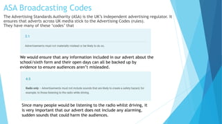 ASA Broadcasting Codes
The Advertising Standards Authority (ASA) is the UK’s independent advertising regulator. It
ensures that adverts across UK media stick to the Advertising Codes (rules).
They have many of these ‘codes’ that
We would ensure that any information included in our advert about the
school/sixth form and their open days can all be backed up by
evidence to ensure audiences aren’t misleaded.
Since many people would be listening to the radio whilst driving, it
is very important that our advert does not include any alarming,
sudden sounds that could harm the audiences.
 
