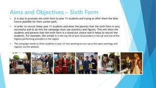 Aims and Objectives – Sixth Form
 It is also to promote the sixth form to year 11 students and trying to offer them the best
future possible for their career path.
 In order to recruit these year 11 students and show the parents that the sixth form is very
successful and to do this the campaign must use statistics and figures. This will show the
students and parents that the sixth form is a stand out choice and it helps to recruit the
students. For example, the school is in the top 5% of post 16 providers in the UK and one of the
highest performing providers in the region.
 The campaign needs to drive students in year 11 into wanting to turn up to the open evenings and
register via the website.
 