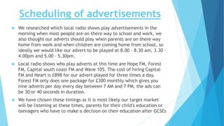 Scheduling of advertisements
 We researched which local radio shows play advertisements in the
morning when most people are on there way to school and work, we
also thought our adverts should play when parents are on there way
home from work and when children are coming home from school, so
ideally we would like our advert to be played at 8.00 – 8.30 am, 3.30 –
4.00pm and 5.00 – 5.30pm.
 Local radio shows who play adverts at this time are Hope FM, Forest
FM, Capital south coast FM and Wave 105. The cost of hiring Capital
FM and Heart is £898 for our advert played for three times a day.
Forest FM only does one package for £300 monthly which gives you
nine adverts per day every day between 7 AM and 7 PM, the ads can
be 30 or 40 seconds in duration.
 We have chosen these timings as it is most likely our target market
will be listening at these times, parents for their child's education or
teenagers who have to make a decision on their education after GCSEs
 