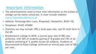 Important information
 The advertisements need to have vital information so the school or
collage can be easily contacted. It must include website:
www.ringwoodacademy.co.uk
 Address: Parsonage Barn Lane, Ringwood, Hampshire, BH24 1SE.
 Telephone: 01425 475000
 Statistics we may include: 99% a level pass rate, top 5% sixth form in
the UK
 Brockenhurst college In 2018, a overall pass rate of 98% was
achieved, with 50% of students gaining A*-B grades and 74% of all
students achieving A*-C grades across all subjects. Students at
Bournemouth & Poole College achieved an overall pass rate of 98.2
per cent.
 