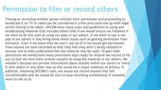 Permission to film or record others
Filming or recording another person without their permission and proceeding to
broadcast it on TV or radio can be considered a crime and could end up with legal
action having to be taken. OFCOM have many rules and guidelines to using and
broadcasting material that includes others that if we would ensure we followed if
we were to do this such as using vox pops in our advert. If we were to use a vox
pop in our advert it may bring some minor issues such as getting permission from
everyone. Even if we know that we won’t use all of it we would get permission
from anyone we have recorded so that they feel they aren’t being violated in
anyway and so they understand how the material may be used. To gain their
permission we would have many permission slips ready for anyone we record to fill
out so that we have their written consent to using the material in our advert. We
wouldn’t disclose any private information about anyone within our advert or share
it with others in any other way as this would be a major violation of privacy. In
addition, following OFCOM’s rules, we would not record anyone that felt
uncomfortable and we would be sure to stop recording immediately if someone
were to ask us to.
 